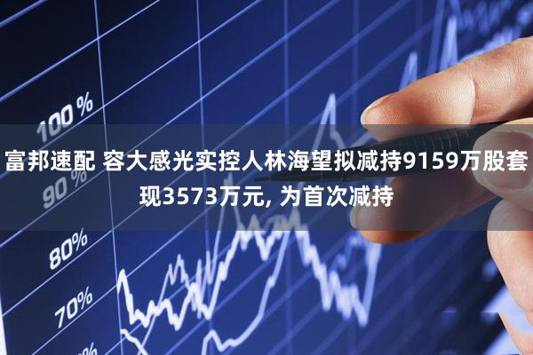 富邦速配 容大感光实控人林海望拟减持9159万股套现3573万元, 为首次减持