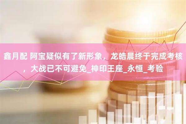 鑫月配 阿宝疑似有了新形象，龙皓晨终于完成考核，大战已不可避免_神印王座_永恒_考验