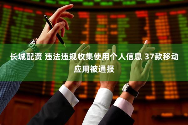 长城配资 违法违规收集使用个人信息 37款移动应用被通报