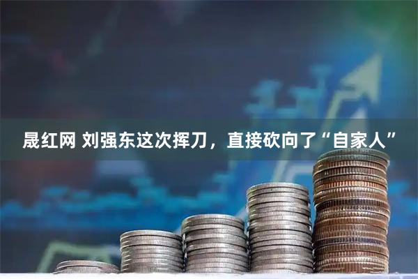 晟红网 刘强东这次挥刀，直接砍向了“自家人”