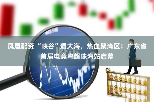 凤凰配资 “峡谷”遇大海，热血聚湾区！广东省首届电竞粤超珠海站启幕