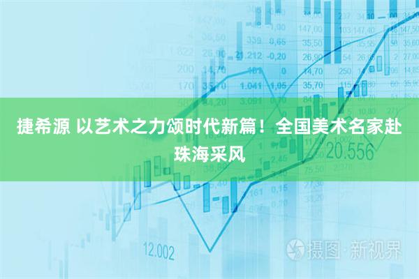 捷希源 以艺术之力颂时代新篇！全国美术名家赴珠海采风