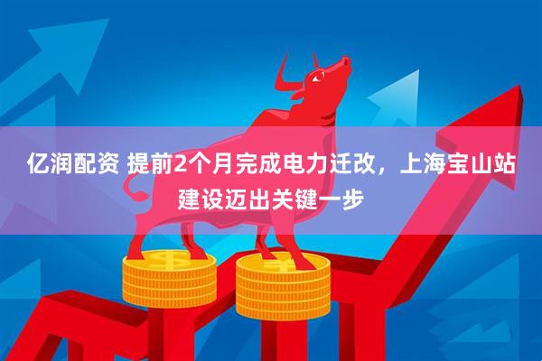 亿润配资 提前2个月完成电力迁改，上海宝山站建设迈出关键一步