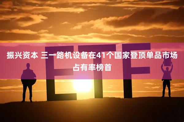 振兴资本 三一路机设备在41个国家登顶单品市场占有率榜首