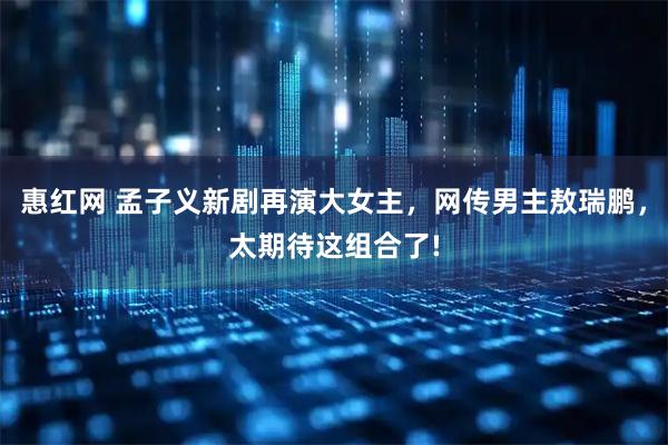 惠红网 孟子义新剧再演大女主，网传男主敖瑞鹏，太期待这组合了!