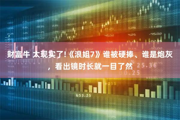 财富牛 太现实了!《浪姐7》谁被硬捧、谁是炮灰，看出镜时长就一目了然
