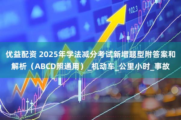 优益配资 2025年学法减分考试新增题型附答案和解析（ABCD照通用）_机动车_公里小时_事故