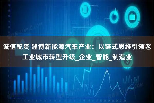 诚信配资 淄博新能源汽车产业：以链式思维引领老工业城市转型升级_企业_智能_制造业