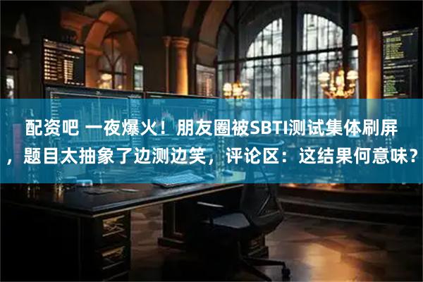 配资吧 一夜爆火！朋友圈被SBTI测试集体刷屏，题目太抽象了边测边笑，评论区：这结果何意味？