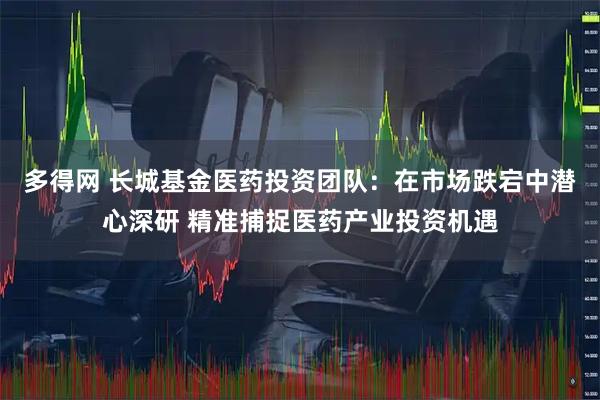 多得网 长城基金医药投资团队：在市场跌宕中潜心深研 精准捕捉医药产业投资机遇